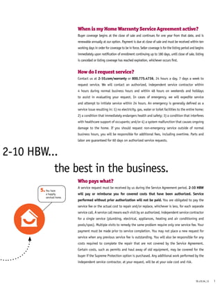 2-10 HBW...
When is my Home Warranty Service Agreement active?
Buyer coverage begins at the close of sale and continues for one year from that date, and is
renewable annually at our option. Payment is due at close of sale and must be received within ten
working days in order for coverage to be in force. Seller coverage is for the listing period and begins
immediately upon notification of enrollment continuing up to 180 days, until close of sale, listing
is cancelled or listing coverage has reached expiration, whichever occurs first.
How do I request service?
Contact us at 2-10.com/warranty or 800.775.4736, 24 hours a day, 7 days a week to
request service. We will contact an authorized, independent service contractor within
4 hours during normal business hours and within 48 hours on weekends and holidays
to assist in evaluating your request. In cases of emergency, we will expedite service
and attempt to initiate service within 24 hours. An emergency is generally defined as a
service issue resulting in: 1) no electricity, gas, water or toilet facilities to the entire home;
2) a condition that immediately endangers health and safety; 3) a condition that interferes
with healthcare support of occupants; and/or 4) a system malfunction that causes ongoing
damage to the home. If you should request non-emergency service outside of normal
business hours, you will be responsible for additional fees, including overtime. Parts and
labor are guaranteed for 60 days on authorized service requests.
Who pays what?
A service request must be received by us during the Service Agreement period. 2-10 HBW
will pay or reimburse you for covered costs that have been authorized. Service
performed without prior authorization will not be paid. You are obligated to pay the
service fee or the actual cost to repair and/or replace, whichever is less, for each separate
service call. A service call means each visit by an authorized, independent service contractor
for a single service (plumbing, electrical, appliances, heating and air conditioning and
pools/spas). Multiple visits to remedy the same problem require only one service fee. Your
payment must be made prior to service completion. You may not place a new request for
service when any previous service fee is outstanding. You will also be responsible for any
costs required to complete the repair that are not covered by the Service Agreement. 
Certain costs, such as permits and haul away of old equipment, may be covered for the
buyer if the Supreme Protection option is purchased. Any additional work performed by the
independent service contractor, at your request, will be at your sole cost and risk.
X
5.You have
a happily
serviced home.
the best in the business.
1SE.v1E.04_13
 