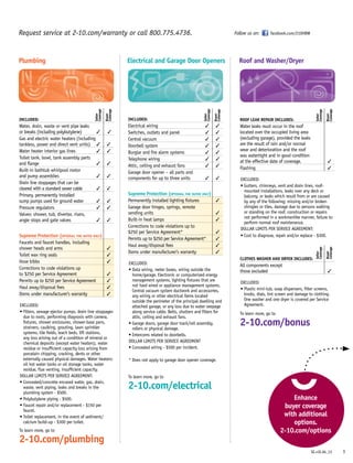 INCLUDED:
Electrical wiring	 3	 3
Switches, outlets and panel	 3	 3
Central vacuum	 3	 3
Doorbell system	 3	 3
Burglar and fire alarm systems	 3	 3
Telephone wiring	 3	 3
Attic, ceiling and exhaust fans	 3	 3
Garage door opener – all parts and
components for up to three units	 3	 3
Supreme Protection (optional for buyer only)
Permanently installed lighting fixtures		 3
Garage door hinges, springs, remote
sending units		 3
Built-in heat lamps 		 3
Corrections to code violations up to
$250 per Service Agreement* 		 3
Permits up to $250 per Service Agreement*		 3
Haul away/disposal fees		 3
Items under manufacturer’s warranty		 3
EXCLUDED:
• Data wiring, meter boxes, wiring outside the
home/garage. Electronic or computerized energy
management systems, lighting fixtures that are
not hard wired or appliance management systems.
Central vacuum system ductwork and accessories,
any wiring or other electrical items located
outside the perimeter of the principal dwelling and
attached garage, or any loss due to water seepage
along service cable. Belts, shutters and filters for
attic, ceiling and exhaust fans.
• Garage doors, garage door track/rail assembly,
rollers or physical damage.
• Intercoms related to doorbells.
DOLLAR LIMITS PER SERVICE AGREEMENT
• Concealed wiring - $500 per incident.
* Does not apply to garage door opener coverage.
To learn more, go to
2-10.com/electrical
INCLUDED:
Water, drain, waste or vent pipe leaks
or breaks (including polybutylene)	 3 	 3
Gas and electric water heaters (including
tankless, power and direct vent units)	 3	 3
Water heater interior gas lines	 3	 3
Toilet tank, bowl, tank assembly parts
and flange	 3	 3
Built-in bathtub whirlpool motor
and pump assemblies	 3	 3
Drain line stoppages that can be
cleared with a standard sewer cable	 3	 3
Primary, permanently installed
sump pumps used for ground water	 3	 3
Pressure regulators	 3	 3
Valves: shower, tub, diverter, risers,
angle stops and gate valves	 3	 3
Supreme Protection (optional for buyer only)
Faucets and faucet handles, including
shower heads and arms		 3
Toilet wax ring seals 		 3
Hose bibbs		 3
Corrections to code violations up
to $250 per Service Agreement		 3
Permits up to $250 per Service Agreement		 3
Haul away/disposal fees		 3
Items under manufacturer’s warranty		 3
EXCLUDED:
• Filters, sewage ejector pumps, drain line stoppages
due to roots, performing diagnosis with camera,
fixtures, shower enclosures, shower-base pans,
strainers, caulking, grouting, lawn sprinkler
systems, tile fields, leach beds, lift stations,
any loss arising out of a condition of mineral or
chemical deposits (except water heaters), water
residue or insufficient capacity loss arising from
porcelain chipping, cracking, dents or other
externally caused physical damages. Water heaters:
oil hot water tanks or oil storage tanks, water
residue, flue venting, insufficient capacity.
DOLLAR LIMITS PER SERVICE AGREEMENT:
• Concealed/concrete encased water, gas, drain,
waste, vent piping, leaks and breaks in the
plumbing system - $500.
• Polybutylene piping - $500.
• Faucet repair and/or replacement - $150 per
faucet.
• Toilet replacement, in the event of sediment/
calcium build-up - $300 per toilet.
To learn more, go to
2-10.com/plumbing
3
Request service at 2-10.com/warranty or call 800.775.4736.
Plumbing Electrical and Garage Door Openers
ROOF LEAK REPAIR includes:
Water leaks must occur in the roof	
located over the occupied living area
(excluding garage), provided the leaks
are the result of rain and/or normal
wear and deterioration and the roof
was watertight and in good condition
at the effective date of coverage.		 3
Flashing		3
EXCLUDED:
• Gutters, chimneys, vent and drain lines, roof-
mounted installations, leaks over any deck or
balcony, or leaks which result from or are caused
by any of the following: missing and/or broken
shingles or tiles, damage due to persons walking
or standing on the roof, construction or repairs
not performed in a workmanlike manner, failure to
perform normal roof maintenance.
DOLLAR LIMITS PER SERVICE AGREEMENT:
• Cost to diagnose, repair and/or replace - $300.
CLOTHES WASHER AND DRYER includes:
All components except
those excluded		 3
EXCLUDED:
• Plastic mini-tub, soap dispensers, filter screens,
knobs, dials, lint screen and damage to clothing.
One washer and one dryer is covered per Service
Agreement.
To learn more, go to
2-10.com/bonus
Roof and Washer/Dryer
Buyer
Coverage
Buyer
Coverage
Seller
Coverage
Seller
Coverage
Buyer
Coverage
Buyer
Coverage
Enhance
buyer coverage
with additional
options.
2-10.com/options
Seller
Coverage
Seller
Coverage
Follow us on: facebook.com/210HBW
SE.v1E.04_13
 
