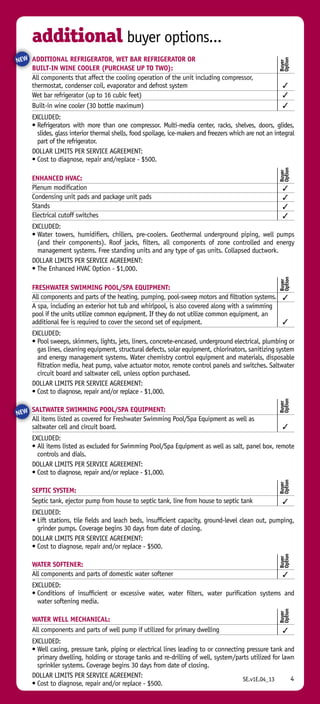 Additional Refrigerator, Wet Bar Refrigerator or 
Built-in Wine Cooler (purchase up to two):
All components that affect the cooling operation of the unit including compressor,
thermostat, condenser coil, evaporator and defrost system	 3
Wet bar refrigerator (up to 16 cubic feet)	 3
Built-in wine cooler (30 bottle maximum)	 3
EXCLUDED:
• Refrigerators with more than one compressor. Multi-media center, racks, shelves, doors, glides,
slides, glass interior thermal shells, food spoilage, ice-makers and freezers which are not an integral
part of the refrigerator.
DOLLAR LIMITS PER SERVICE AGREEMENT:
• Cost to diagnose, repair and/replace - $500.
ENHANCED HVAC:
Plenum modification	 3
Condensing unit pads and package unit pads	 3
Stands	 3
Electrical cutoff switches	 3
EXCLUDED:
• Water towers, humidifiers, chillers, pre-coolers. Geothermal underground piping, well pumps
(and their components). Roof jacks, filters, all components of zone controlled and energy
management systems. Free standing units and any type of gas units. Collapsed ductwork.
DOLLAR LIMITS PER SERVICE AGREEMENT:
• The Enhanced HVAC Option - $1,000.
Freshwater Swimming Pool/Spa Equipment:
All components and parts of the heating, pumping, pool-sweep motors and filtration systems.	 3
A spa, including an exterior hot tub and whirlpool, is also covered along with a swimming
pool if the units utilize common equipment. If they do not utilize common equipment, an
additional fee is required to cover the second set of equipment.	 3
EXCLUDED:
• Pool sweeps, skimmers, lights, jets, liners, concrete-encased, underground electrical, plumbing or
gas lines, cleaning equipment, structural defects, solar equipment, chlorinators, sanitizing system
and energy management systems. Water chemistry control equipment and materials, disposable
filtration media, heat pump, valve actuator motor, remote control panels and switches. Saltwater
circuit board and saltwater cell, unless option purchased.
DOLLAR LIMITS PER SERVICE AGREEMENT:
• Cost to diagnose, repair and/or replace - $1,000.
Saltwater Swimming Pool/Spa Equipment:
All items listed as covered for Freshwater Swimming Pool/Spa Equipment as well as
saltwater cell and circuit board.	 3
EXCLUDED:
• All items listed as excluded for Swimming Pool/Spa Equipment as well as salt, panel box, remote
controls and dials.
DOLLAR LIMITS PER SERVICE AGREEMENT:
• Cost to diagnose, repair and/or replace - $1,000.
Septic System:
Septic tank, ejector pump from house to septic tank, line from house to septic tank	 3
EXCLUDED:
• Lift stations, tile fields and leach beds, insufficient capacity, ground-level clean out, pumping,
grinder pumps. Coverage begins 30 days from date of closing.
DOLLAR LIMITS PER SERVICE AGREEMENT:
• Cost to diagnose, repair and/or replace - $500.
WATER SOFTENER:
All components and parts of domestic water softener	 3
EXCLUDED:
• Conditions of insufficient or excessive water, water filters, water purification systems and
water softening media.
Water Well Mechanical:
All components and parts of well pump if utilized for primary dwelling	 3
EXCLUDED:
• Well casing, pressure tank, piping or electrical lines leading to or connecting pressure tank and
primary dwelling, holding or storage tanks and re-drilling of well, system/parts utilized for lawn
sprinkler systems. Coverage begins 30 days from date of closing.
DOLLAR LIMITS PER SERVICE AGREEMENT:
• Cost to diagnose, repair and/or replace - $500.
4
Buyer
Option
Buyer
Option
Buyer
Option
Buyer
Option
Buyer
Option
Buyer
Option
Buyer
Option
additional buyer options...
NEW
NEW
4SE.v1E.04_13
 