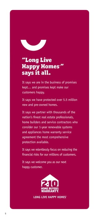 5
“Long Live
Happy Homes®
”
says it all.
It says we are in the business of promises
kept… and promises kept make our
customers happy.
It says we have protected over 5.5 million
new and pre-owned homes.
It says we partner with thousands of the
nation’s finest real estate professionals,
home builders and service contractors who
consider our 1-year renewable systems
and appliances home warranty service
agreement the most comprehensive
protection available.
It says we relentlessly focus on reducing the
financial risks for our millions of customers.
It says we welcome you as our next
happy customer.
LONG LIVE HAPPY HOMES®
LONG LIVE HAPPY HOMES®
 