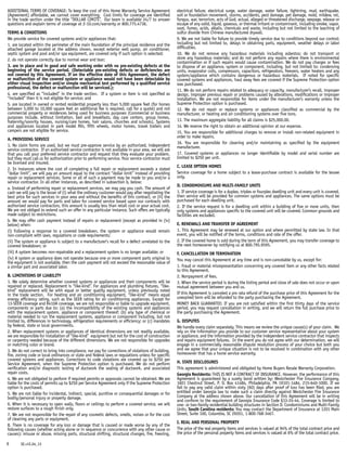 ADDITIONAL TERMS OF COVERAGE: To keep the cost of this Home Warranty Service Agreement
(Agreement) affordable, we cannot cover everything. Cost limits for coverage are identified
in the trade section under the title “DOLLAR LIMITS”. Our team is available 24/7 to answer
questions and explain terms of coverage at 2-10.com/warranty or 800.775.4736.
TERMS  CONDITIONS
We provide service for covered systems and/or appliances that:
1. are located within the perimeter of the main foundation of the principal residence and the
attached garage located at the address shown, except exterior well pump, air conditioner,
septic system and pool and/or spa equipment, are covered only if such option is selected;
2. do not operate correctly due to normal wear and tear;
3. are in place and in good and safe working order with no pre-existing defects at the
beginning of the service period. (Detectable pre-existing defects or deficiencies are
not covered by this Agreement. If on the effective date of this Agreement, the defect
or malfunction of the covered system or appliance would not have been detectable by
either visual inspection and/or simple mechanical test performed by a qualified service
professional, the defect or malfunction will be serviced.);
4. are specified as “included” in the trade section. If a system or item is not specified as
“included” then it is not eligible for service; and
5. are located in owned or rented residential property less than 5,000 square feet (for homes
between 5,000 to 10,000 square feet an additional fee is required, call for a quote) and not
commercial property or residences being used for business purposes (Commercial or business
purposes include, without limitation, bed and breakfasts, day care centers, group homes,
fraternity/sorority houses, nursing/care homes, hair salons, churches and schools). Systems
and appliances located in park model RVs, fifth wheels, motor homes, travel trailers and
campers are not eligible for service.
A. Providing Service
1. No claim forms are used, but we must pre-approve service by an authorized, independent
service contractor. If an authorized service contractor is not available in your area, we will ask
that you call your preferred service contractor and request that they evaluate your problem,
but they must call us for authorization prior to performing service. Your service contractor must
be licensed and insured.
2. In instances where the cost of completing a full repair or replacement exceeds a stated
“dollar limit”, we will pay an amount equal to the contract “dollar limit” instead of providing
repair or replacement services. Some or all of such a payment may be made to you and/or a
service contractor. In all other instances, as described in subsection b, below:
a. Instead of performing repair or replacement services, we may pay you cash. The amount of
cash we will pay is the lesser of (i) what the ordinary customer would pay after negotiating the
best price for such services in your area and without the benefits of this contract, or (ii) the
amount we would pay for parts and labor for covered service based upon our contracts with
authorized service contractors, this amount is usually less than retail cost or your actual cost.
We are not obliged to extend such an offer in any particular instance. Such offers are typically
made subject to restrictions.
b. We may offer cash payment instead of repairs or replacement (except as provided in (iv)
below) when:
(i) Following a response to a covered breakdown, the system or appliance would remain
non-compliant with laws, regulations or code requirements;
(ii) The system or appliance is subject to a manufacturer’s recall for a defect unrelated to the
covered breakdown; or
(iii) A system becomes non-repairable and a replacement system is no longer available; or
(iv) A system or appliance does not operate because one or more component parts original to
the equipment is not available, then the cash payment will not exceed the reasonable value of
a similar part and associated labor.
B. Limitations of Liability
1. We solely determine whether covered systems or appliances and their components will be
repaired or replaced. Replacement is “like-kind”. For appliances and plumbing fixtures, “like-
kind” replacement will be with equal or better quality equipment, unless previously noted
in the trade section. For heating and air conditioning equipment, “like-kind” means equal
energy efficiency rating, such as the SEER rating for air conditioning appliances. Except for
13-SEER coverage and R410A coverage, we are not responsible or liable to upgrade equipment,
components or parts due to: (a) the incompatibility of the existing systems and appliances
with the replacement system, appliance or component thereof; (b) any type of chemical or
material needed to run the replacement systems, appliance or component including, but not
limited to, differences in technology, refrigeration requirements or efficiency; or (c) mandates
by federal, state or local governments.
2. When replacement systems or appliances of identical dimensions are not readily available,
we are responsible for installation of “like-kind” equipment but not for the cost of construction
or carpentry needed because of the different dimensions. We are not responsible for upgrades
or matching color or brand.
3. We do not correct to bring into compliance, nor pay for corrections of violations of building,
fire, zoning code or local ordinances or state and federal laws or regulations unless for specific
covered systems and appliances. Corrections to code violations are covered up to $250 per
Service Agreement, when the Supreme Protection option is purchased. We do not perform
verification and/or diagnostic testing of ductwork the sealing of ductwork, and associated
repair costs.
4. We are not obligated to perform if required permits or approvals cannot be obtained. We are
liable for the costs of permits up to $250 per Service Agreement only if the Supreme Protection
option is purchased.
5. We are not liable for incidental, indirect, special, punitive or consequential damages or for
bodily/personal injury or property damage.
6. When it is necessary to open walls, floors or ceilings to perform a covered service, we will
restore surfaces to a rough finish only.
7. We are not responsible for the repair of any cosmetic defects, smells, noises or for the cost
of cleaning any parts or equipment.
8. There is no coverage for any loss or damage that is caused or made worse by any of the
following causes (whether acting alone or in sequence or concurrence with any other cause or
causes): misuse or abuse, missing parts, structural shifting, structural changes, fire, freezing,
electrical failure, electrical surge, water damage, water failure, lightning, mud, earthquake,
soil or foundation movement, storms, accidents, pest damage, pet damage, mold, mildew, rot,
fungus, war, terrorism, acts of God, actual, alleged or threatened discharge, seepage, release or
escape of any solid, liquid, gaseous, or thermal irritant or contaminant, including smoke, vapor,
soot, fumes, acids, alkalis, chemicals and waste, including but not limited to the leaching of
sulfur dioxide from Chinese manufactured drywall.
9. We are not liable for failure to provide timely service due to conditions beyond our control;
including but not limited to, delays in obtaining parts, equipment, weather delays or labor
difficulties.
10. We do not remove any hazardous materials including asbestos; do not transport or
store any hazardous materials; and do not perform any repairs where there is environmental
contamination or if such repairs would cause contamination. We do not pay charges or fees
to dispose of an appliance, system or component, including, but not limited to: condensing
units, evaporator coils, compressors, capacitors, refrigerators, freezers, water heaters and any
system/appliance which contains dangerous or hazardous materials. If noted for specific
covered systems and appliances, haul away fees are covered if the Supreme Protection option
was purchased.
11. We do not perform repairs related to adequacy or capacity, manufacturer’s recall, improper
design, improper previous repair or problems caused by alterations, modifications or improper
installation. We are not responsible for items under the manufacturer’s warranty unless the
Supreme Protection option is purchased.
12. We do not repair or replace systems or appliances classified as commercial by the
manufacturer, or heating and air conditioning systems over five tons.
13. The maximum aggregate liability for all claims is $25,000.00.
14. We reserve the right to obtain an additional opinion at our expense.
15. You are responsible for additional charges to remove or install non-related equipment in
order to make repairs.
16. You are responsible for cleaning and/or maintaining as specified by the equipment
manufacturer.
17. Covered systems or appliances no longer identifiable by model and serial number are
limited to $250 per unit.
C. Lease Option Homes
Service coverage for a home subject to a lease-purchase contract is available for the lessee
only.
D. Condominiums and Multi-Family Units
1. If service coverage is for a duplex, triplex or fourplex dwelling unit and every unit is covered,
then service will be provided for common systems and appliances. The same options must be
purchased for each dwelling unit.
2. If the service request is for a dwelling unit within a building of five or more units, then
only systems and appliances specific to the covered unit will be covered. Common grounds and
facilities are excluded.
E. Renewals and Transfer of Agreement
1. This Agreement may be renewed at our option and where permitted by state law. In that
event, you will be notified of the terms, conditions and rate of the offer.
2. If the covered home is sold during the term of this Agreement, you may transfer coverage to
the next homeowner by notifying us at 800.795.9595.
F. Cancellation or Termination
You may cancel this Agreement at any time and is non-cancelable by us, except for:
1. Fraud or material misrepresentation concerning any covered item or any other facts related
to this Agreement.
2. Nonpayment of fees.
3. When the service period is during the listing period and close of sale does not occur or upon
mutual agreement between you and us.
If this Agreement is canceled a pro rata refund of the purchase price of this Agreement for the
unexpired term will be refunded to the party purchasing the Agreement.
MONEY BACK GUARANTEE: If you are not satisfied within the first thirty days of the service
period, you may request cancellation in writing, and we will return the full purchase price to
the party purchasing the Agreement.
G. DISPUTES	
We handle every claim separately. This means we review the unique cause(s) of your claim. We
rely on the information you provide to our customer service representative about your system
or appliance, and the information provided by the independent service contractor that inspects
and repairs equipment failures. In the event you do not agree with our determination, we will
engage in a commercially reasonable dispute resolution process of your choice but both you
and we agree that your unique situation is not to be resolved in combination with any other
homeowner that has a home service warranty.
H. State Disclosures
This agreement is administered and obligated by Home Buyers Resale Warranty Corporation.
Georgia Residents: THIS IS NOT A CONTRACT OF INSURANCE. However, the performance of this
Agreement is guaranteed by a surety bond written by: Westchester Fire Insurance Company,
1601 Chestnut Street, P. O. Box 41484, Philadelphia, PA 19101-1484, 215-640-1000. If we
fail to pay any valid claim within sixty (60) days after proof of loss has been filed, you are
entitled under Georgia law to make such a claim directly against Westchester Fire Insurance
Company at the address shown above. Our cancellation of this Agreement will be in writing
and conform to the requirement of Georgia Insurance Code §33-24-44. Coverage is limited to
one- or two-family residential building structures in Section D. Condominiums and Multi-Family
Units. South Carolina residents: You may contact the Department of Insurance at 1201 Main
Street, Suite 100, Columbia, SC 29201, 1-800-768-3467.
I. Real and Personal Property
The price of the real property items and services is valued at 94% of the total contract price and
the price of the personal property items and services is valued at 6% of the total contract price.
6 SE.v1E.04_13
 