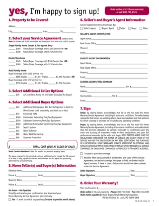 yes, I’m happy to sign up!
1. Property to be Covered
Address______________________________________________________
City___________________________ State___________ Zip____________
2. Select your Service Agreement (select one)
Note: For homes over 5,000 square feet and homes with 5 or more units, call for a quote.
Single-Family Home (under 5,000 square feet)
______ $369 		Seller/Buyer Coverage with $100 Service Fee -OR-
______ $409 		Seller/Buyer Coverage with $75 Service Fee
Condo/Townhome
______ $349	 Seller/Buyer Coverage with $100 Service Fee -OR-
______ $389 		Seller/Buyer Coverage with $75 Service Fee
Multi-Family Home
Buyer Coverage with $100 Service Fee
______ $698 Duplex ______ $1,047 Triplex ______ $1,396 Fourplex -OR-
Buyer Coverage with $75 Service Fee
______ $778 Duplex ______ $1,167 Triplex ______ $1,556 Fourplex
3. Select Additional Seller Options
______ $70	 A/C and Heat Pump for the Seller (included for Buyer)
4. Select Additional Buyer Options
______ $40 	 Additional Refrigerator, Wet Bar Refrigerator or Built-In 		
	 Wine Cooler (sold separately, purchase up to two)
______ $75 	 Enhanced HVAC
______ $160 	 Freshwater Swimming Pool/Spa Equipment
______ $350 	 Saltwater Swimming Pool/Spa Equipment
______ $160 	 Additional Freshwater Swimming Pool/Spa Equipment
______ $50 	 Septic System
______ $40 	 Water Softener
______ $80 	 Water Well Mechanical
______ $99 	 Supreme Protection
$ _______________ Total Cost (Due at Close of Sale)
South Carolina Residents: Sales Tax applies on personal property items.
The above charges for the principal unit and additional units include the full amount
of all fees, if any, payable to the real estate broker and its agents for processing,
administering and advertising.
5. Home Seller(s) and Buyer(s) Information
Seller(s) Name________________________________________________
Phone #___________________ Email_____________________________
Buyer(s) Name________________________________________________
Phone #___________________ Email_____________________________
Go Green – Go Paperless
Simplify and receive your confirmation and download your
Home Warranty Service Agreement electronically.
c Yes – I want to switch to paperless (be sure to provide email above)
6. Seller’s and Buyer’s Agent Information
Service Agreement Being Purchased By:
c Seller’s Agent c Buyer’s Agent c Seller c Buyer c Other
SELLER’S AGENT INFORMATION
Agent Name___________________________________________________
Real Estate Office______________________________________________
Phone #______________________________________________________
Email_________________________________________________________
BUYER’S AGENT INFORMATION
Agent Name____________________________________________________
Real Estate Office_______________________________________________
Phone #______________________________________________________
Email________________________________________________________
Closing Agency/Title Company
Name____________________________________ Fax #________________
Address______________________________________________________
Closing Date__________________ File #____________________________
Email________________________________________________________
7. Sign
Seller, by signing below, acknowledges that he or she has read this Home
Warranty Service Agreement, including all terms and conditions. The seller hereby
represents that known pre-existing defects have been declared and that all items
for which coverage is provided are in satisfactory operating condition.
Buyer, by signing below, acknowledges that he or she has read this Home
WarrantyServiceAgreement,includingalltermsandconditions,andunderstands
that the Service’s obligation to perform hereunder is conditional upon the
truth and accuracy of statements made in these declarations and upon full
performance hereunder by the seller and buyer. BOTH PARTIES AGREE THAT THE
OBLIGATIONS HEREUNDER FOR REPAIR OR SERVICE ARE SOLELY THOSE OF THE
SERVICE AND NOT THE OBLIGATIONS OF ANY REAL ESTATE FIRM. THE PURCHASE
OF A RESIDENTIAL HOME WARRANTY SERVICE AGREEMENT IS OPTIONAL AND
SIMILARCOVERAGEMAYBEPURCHASEDTHROUGHOTHERRESIDENTIALSERVICE
COMPANIES OR INSURANCE COMPANIES AUTHORIZED TO TRANSACT BUSINESS.
c I accept to purchase coverage
c WAIVER: After being advised of the benefits and costs of this Service 	
Agreement, we decline coverage. We agree to hold the Broker and/or
Agent harmless if there is later a failure that would have been covered
under the Service Agreement.
Seller Signature________________________________ Date____________
Buyer Signature________________________________ Date____________
8. Order Your Warranty!
Plan Confirmation #_____________________________________________
Order online: 2-10.com/warranty Phone: 800.795.9595 Fax: 800.331.2699
Make checks payable to: Home Buyers Resale Warranty Corporation
PO Box 952848, St. Louis, MO 63179-2848
7
Order online at 2-10.com/warranty
or call 800.795.9595.
NC_SC_SE.v1E.04_13
 