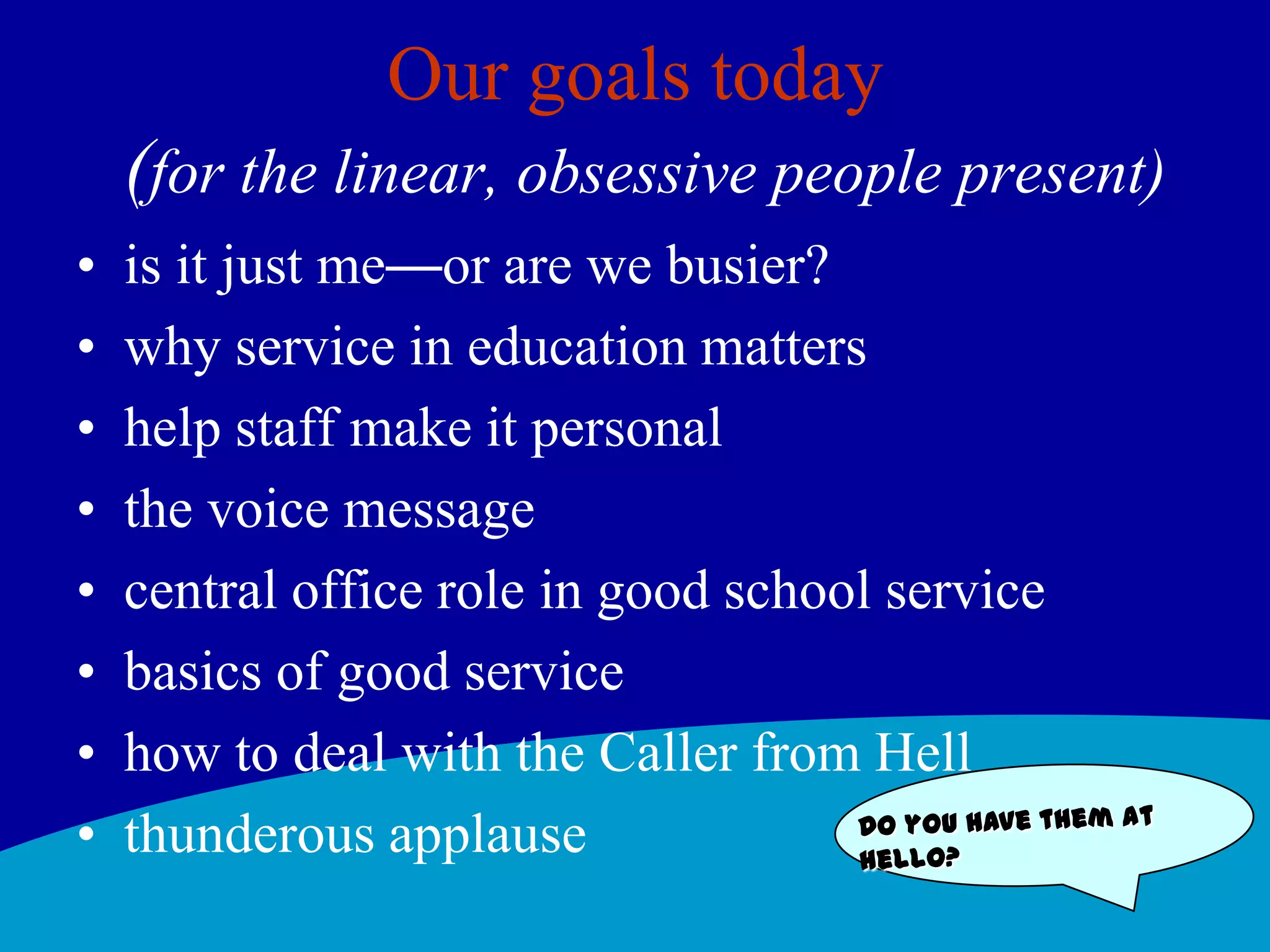 Our goals today(for the linear, obsessive people present)is it just me—or are we busier? why service in education mattershelp staff make it personalthe voice messagecentral office role in good school servicebasics of good servicehow to deal with the Caller from Hellthunderous applauseDo you have them at hello?