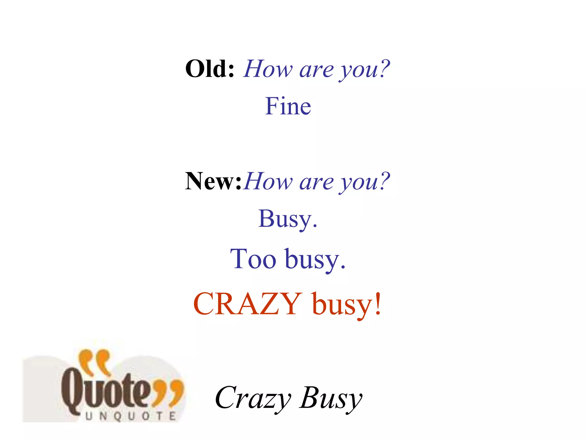 Old:How are you?Fine New:How are you?Busy. Too busy.CRAZY busy!Crazy Busy