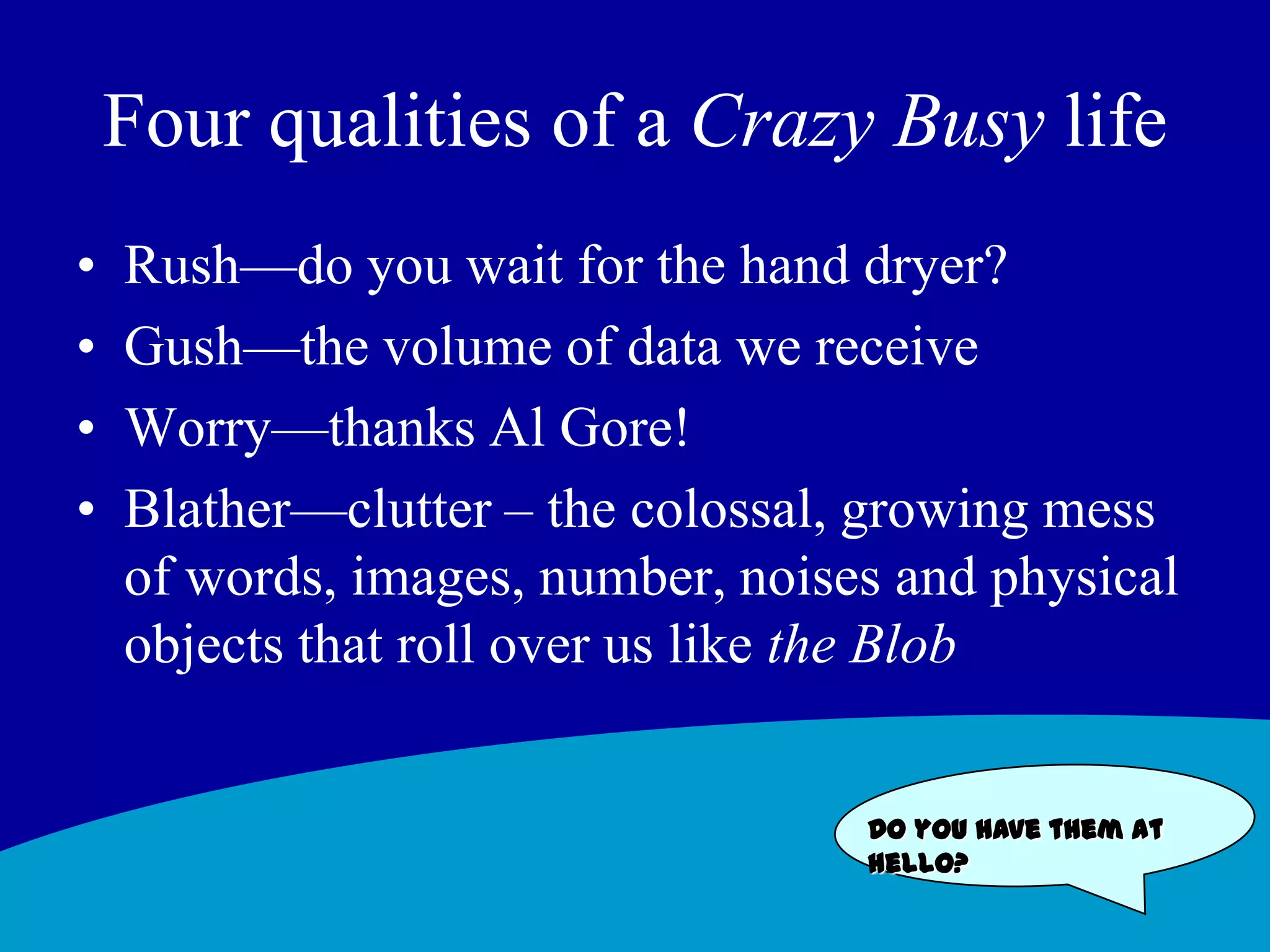 Four qualities of a Crazy Busy lifeRush—do you wait for the hand dryer? Gush—the volume of data we receiveWorry—thanks Al Gore! Blather—clutter – the colossal, growing mess of words, images, number, noises and physical objects that roll over us like the BlobDo you have them at hello?