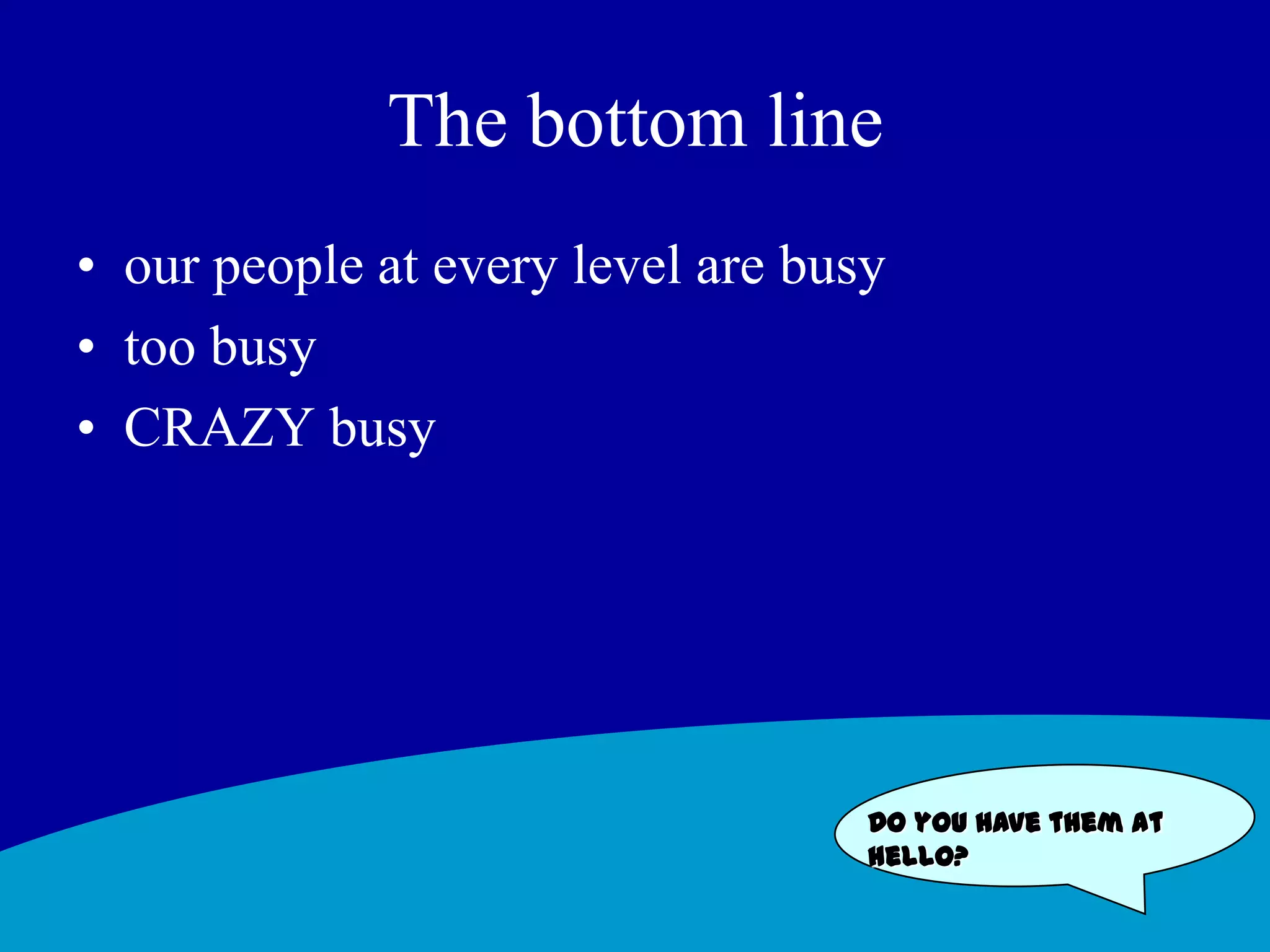 The bottom line our people at every level are busytoo busyCRAZY busyDo you have them at hello?