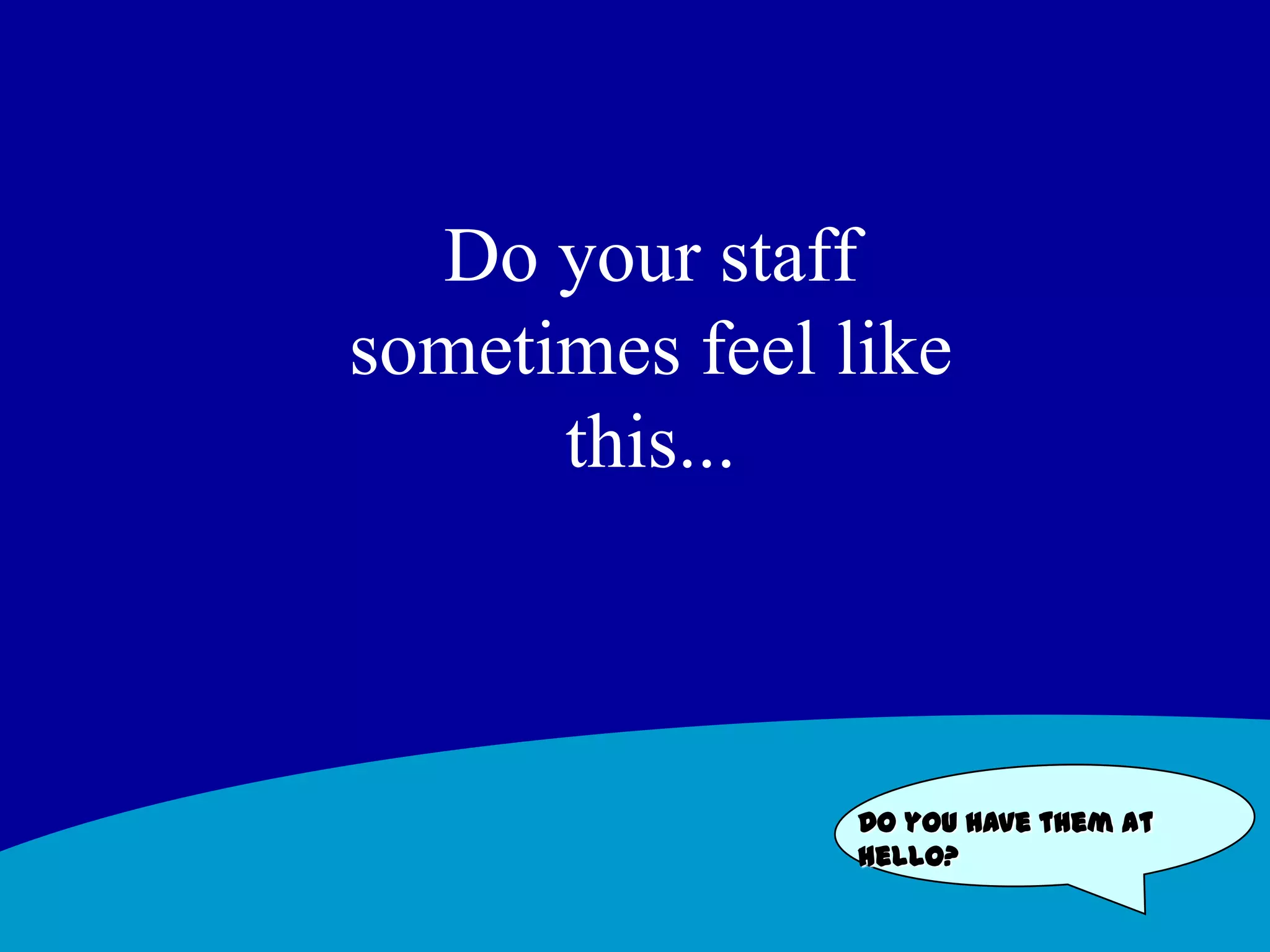 Do your staff sometimes feel like this... Do you have them at hello?