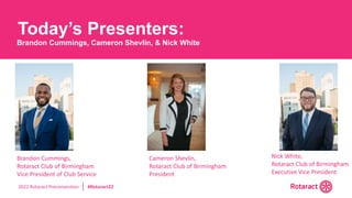 2022 Rotaract Preconvention #Rotaract22
Today’s Presenters:
Brandon Cummings, Cameron Shevlin, & Nick White
Cameron Shevlin,
Rotaract Club of Birmingham
President
Nick White,
Rotaract Club of Birmingham
Executive Vice President
Brandon Cummings,
Rotaract Club of Birmingham
Vice President of Club Service
 