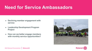 2022 Rotaract Preconvention #Rotaract22
Need for Service Ambassadors
● Declining member engagement with
service
● Leadership Development Program
Project
● How can we better engage members
with monthly service opportunities?
 