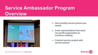 2022 Rotaract Preconvention #Rotaract22
● One monthly service partner per
month
● Invite representative from local
non-profit organization to
luncheon meeting
● Conduct service project with
service partner
Service Ambassador Program
Overview
 