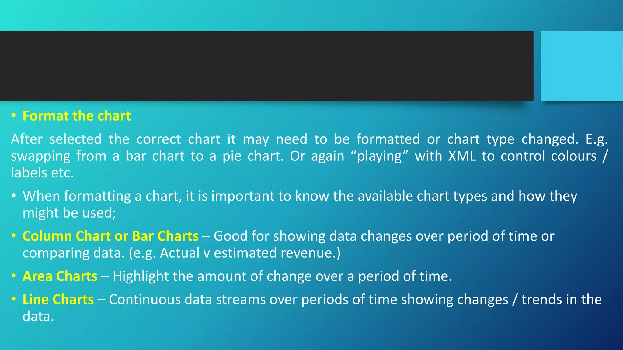 • Format the chart
After selected the correct chart it may need to be formatted or chart type changed. E.g.
swapping from a bar chart to a pie chart. Or again “playing” with XML to control colours /
labels etc.
• When formatting a chart, it is important to know the available chart types and how they
might be used;
• Column Chart or Bar Charts – Good for showing data changes over period of time or
comparing data. (e.g. Actual v estimated revenue.)
• Area Charts – Highlight the amount of change over a period of time.
• Line Charts – Continuous data streams over periods of time showing changes / trends in the
data.
 