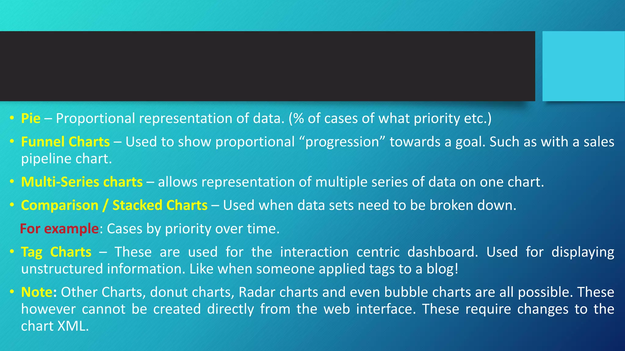 • Pie – Proportional representation of data. (% of cases of what priority etc.)
• Funnel Charts – Used to show proportional “progression” towards a goal. Such as with a sales
pipeline chart.
• Multi-Series charts – allows representation of multiple series of data on one chart.
• Comparison / Stacked Charts – Used when data sets need to be broken down.
For example: Cases by priority over time.
• Tag Charts – These are used for the interaction centric dashboard. Used for displaying
unstructured information. Like when someone applied tags to a blog!
• Note: Other Charts, donut charts, Radar charts and even bubble charts are all possible. These
however cannot be created directly from the web interface. These require changes to the
chart XML.
 