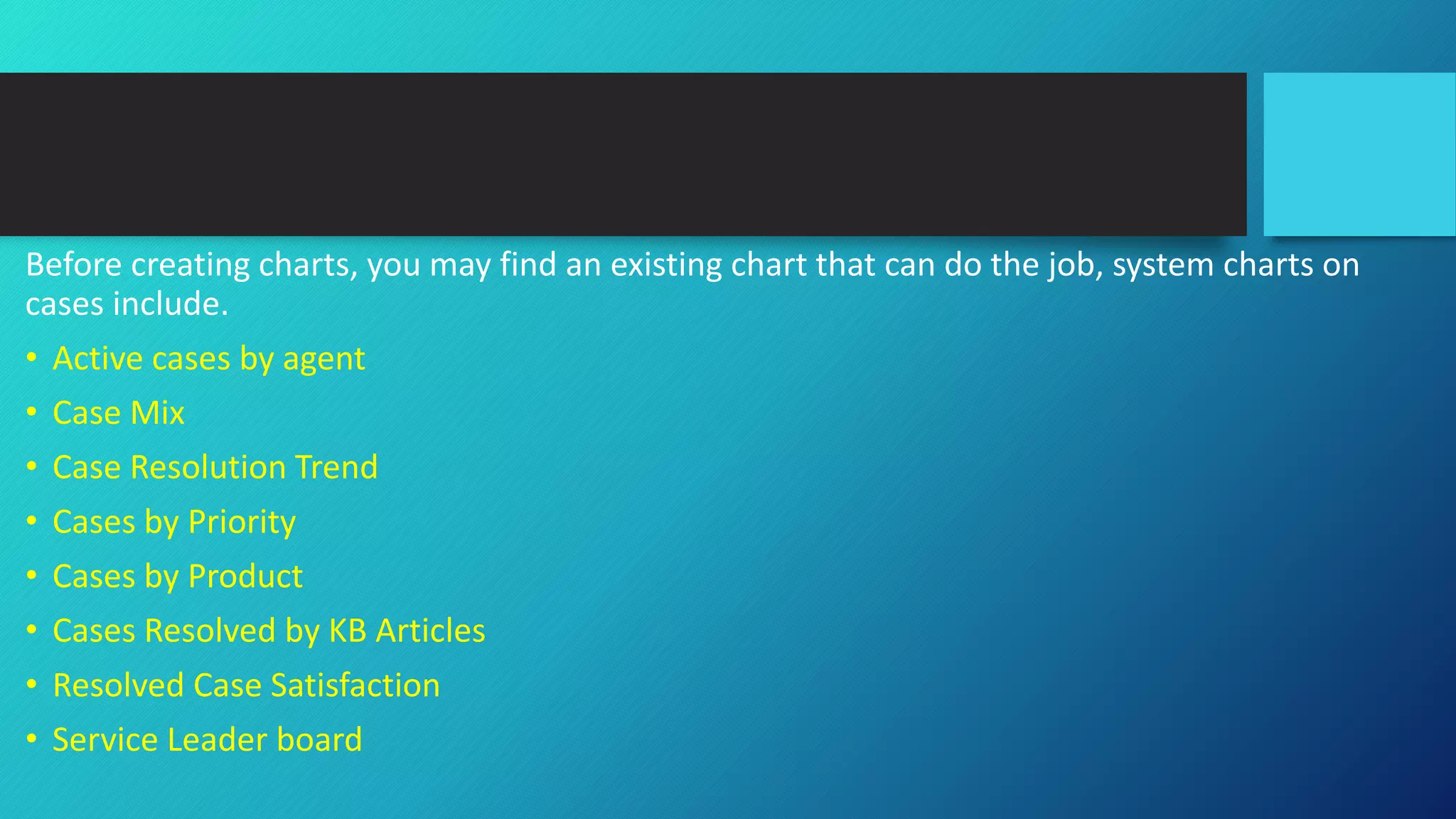 Before creating charts, you may find an existing chart that can do the job, system charts on
cases include.
• Active cases by agent
• Case Mix
• Case Resolution Trend
• Cases by Priority
• Cases by Product
• Cases Resolved by KB Articles
• Resolved Case Satisfaction
• Service Leader board
 