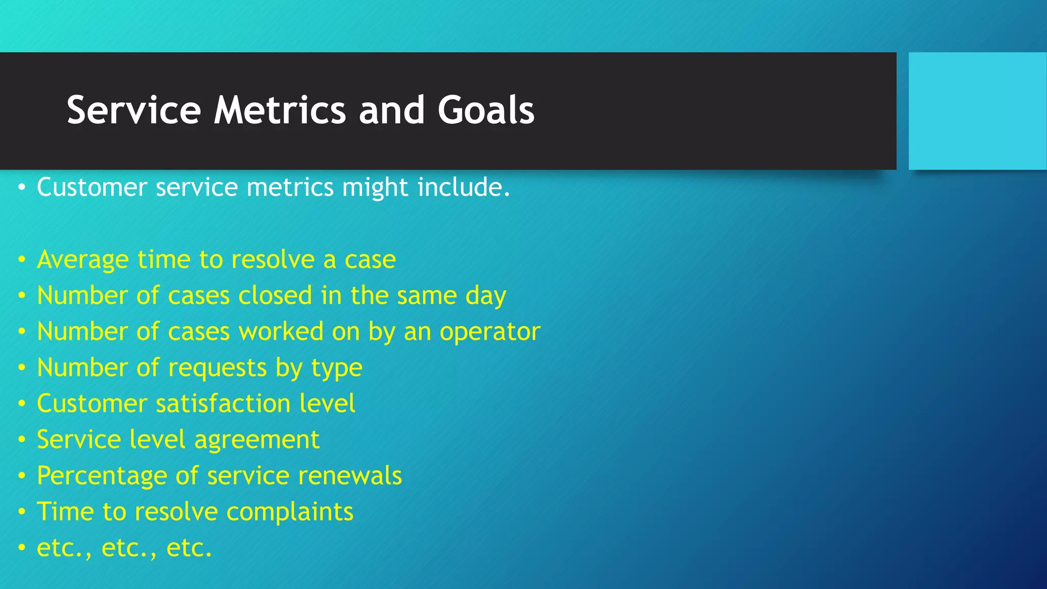 Service Metrics and Goals
• Customer service metrics might include.
• Average time to resolve a case
• Number of cases closed in the same day
• Number of cases worked on by an operator
• Number of requests by type
• Customer satisfaction level
• Service level agreement
• Percentage of service renewals
• Time to resolve complaints
• etc., etc., etc.
 
