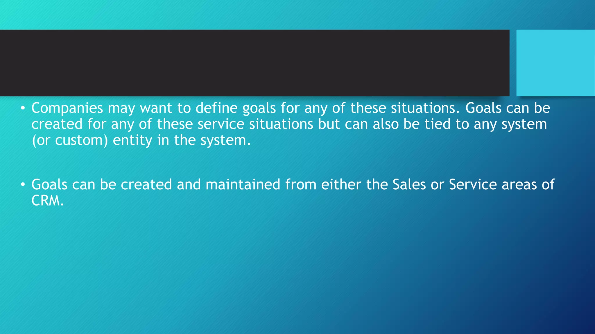 • Companies may want to define goals for any of these situations. Goals can be
created for any of these service situations but can also be tied to any system
(or custom) entity in the system.
• Goals can be created and maintained from either the Sales or Service areas of
CRM.
 