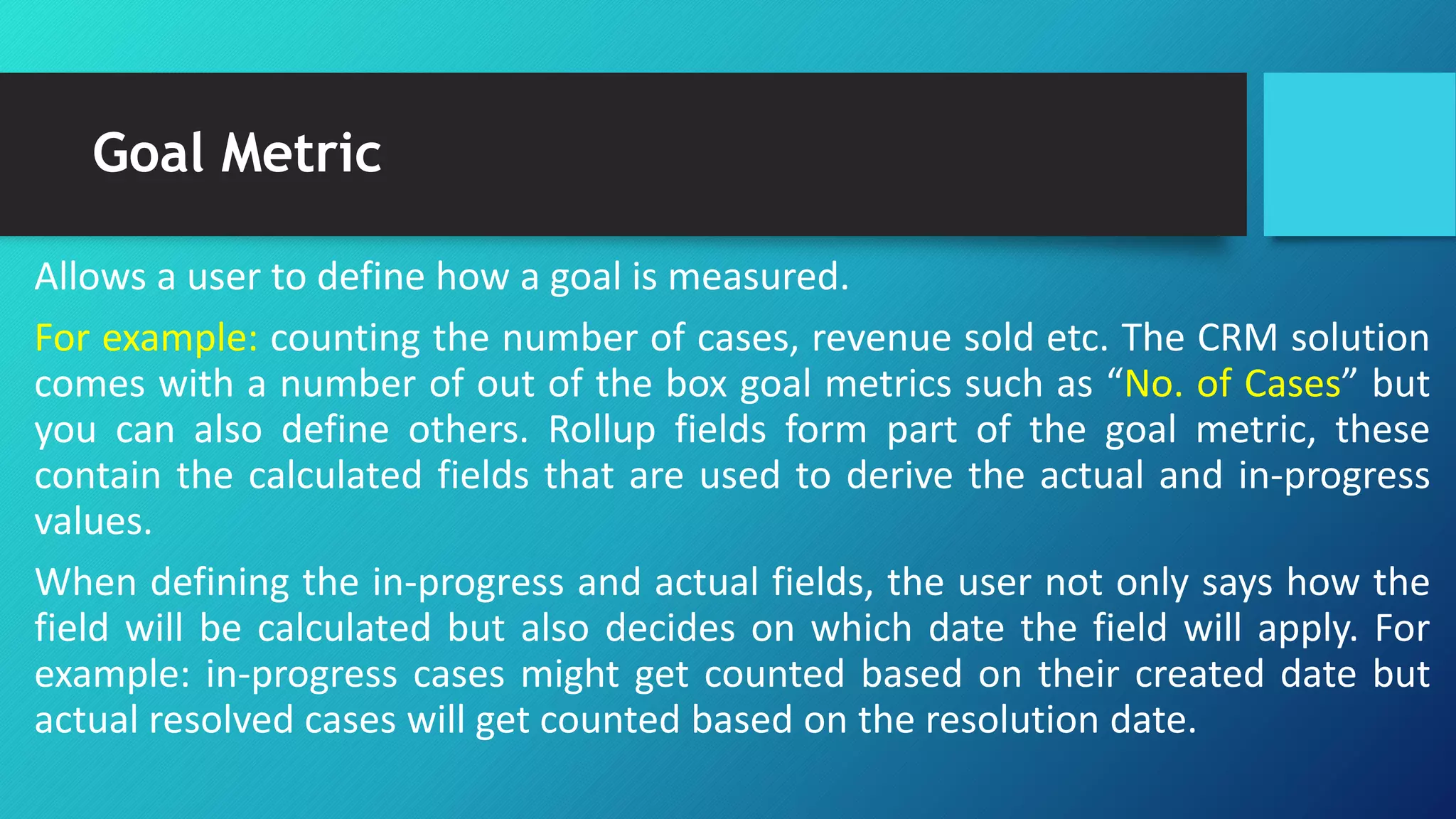 Goal Metric
Allows a user to define how a goal is measured.
For example: counting the number of cases, revenue sold etc. The CRM solution
comes with a number of out of the box goal metrics such as “No. of Cases” but
you can also define others. Rollup fields form part of the goal metric, these
contain the calculated fields that are used to derive the actual and in-progress
values.
When defining the in-progress and actual fields, the user not only says how the
field will be calculated but also decides on which date the field will apply. For
example: in-progress cases might get counted based on their created date but
actual resolved cases will get counted based on the resolution date.
 