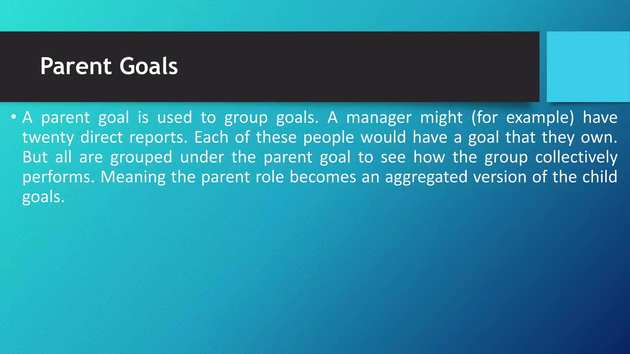 Parent Goals
• A parent goal is used to group goals. A manager might (for example) have
twenty direct reports. Each of these people would have a goal that they own.
But all are grouped under the parent goal to see how the group collectively
performs. Meaning the parent role becomes an aggregated version of the child
goals.
 