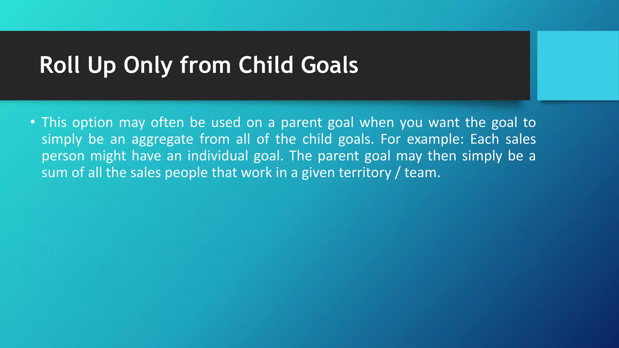 Roll Up Only from Child Goals
• This option may often be used on a parent goal when you want the goal to
simply be an aggregate from all of the child goals. For example: Each sales
person might have an individual goal. The parent goal may then simply be a
sum of all the sales people that work in a given territory / team.
 