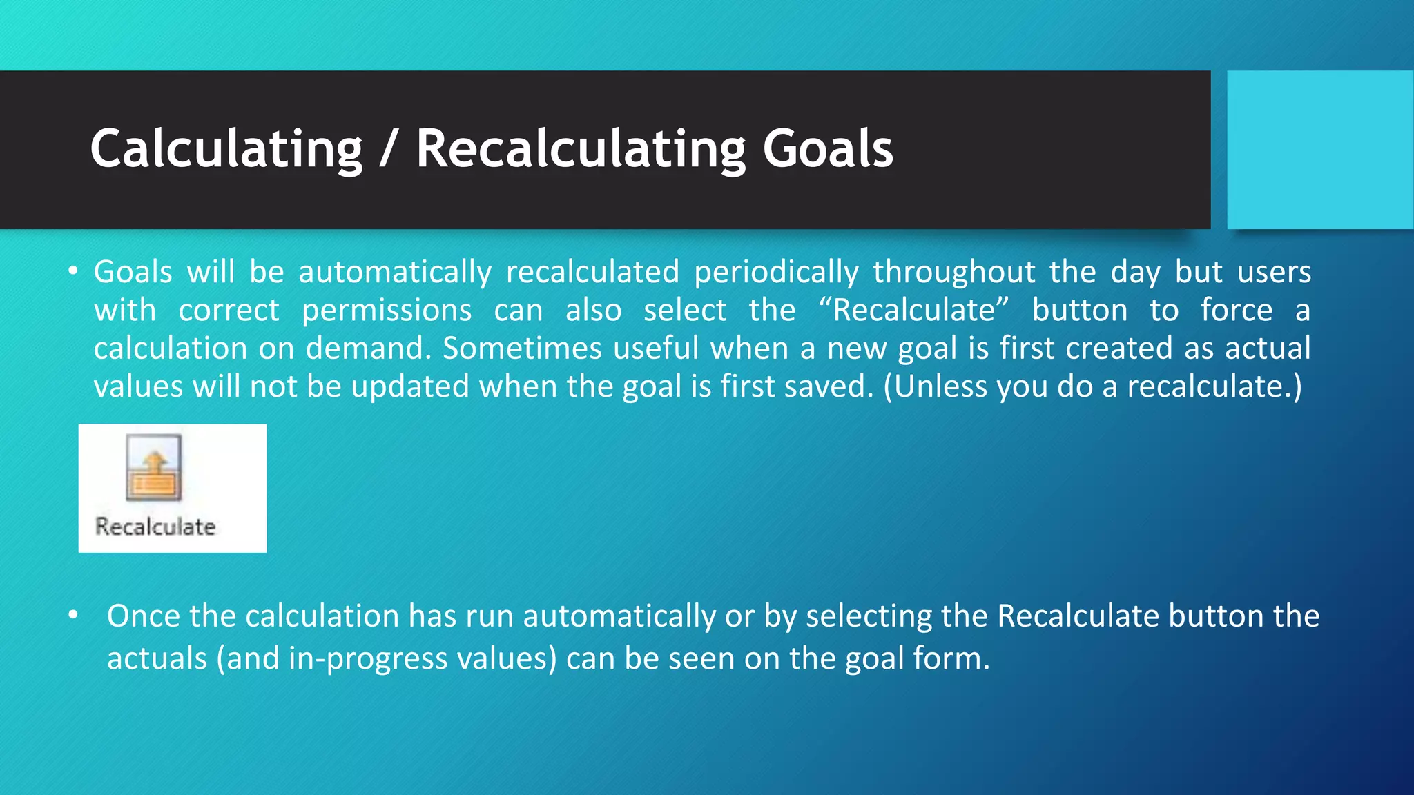 Calculating / Recalculating Goals
• Goals will be automatically recalculated periodically throughout the day but users
with correct permissions can also select the “Recalculate” button to force a
calculation on demand. Sometimes useful when a new goal is first created as actual
values will not be updated when the goal is first saved. (Unless you do a recalculate.)
• Once the calculation has run automatically or by selecting the Recalculate button the
actuals (and in-progress values) can be seen on the goal form.
 