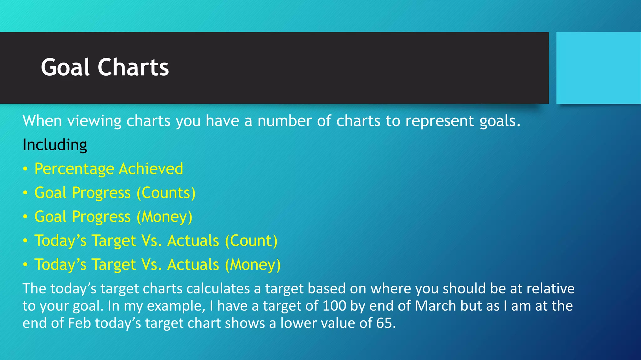Goal Charts
When viewing charts you have a number of charts to represent goals.
Including
• Percentage Achieved
• Goal Progress (Counts)
• Goal Progress (Money)
• Today’s Target Vs. Actuals (Count)
• Today’s Target Vs. Actuals (Money)
The today’s target charts calculates a target based on where you should be at relative
to your goal. In my example, I have a target of 100 by end of March but as I am at the
end of Feb today’s target chart shows a lower value of 65.
 