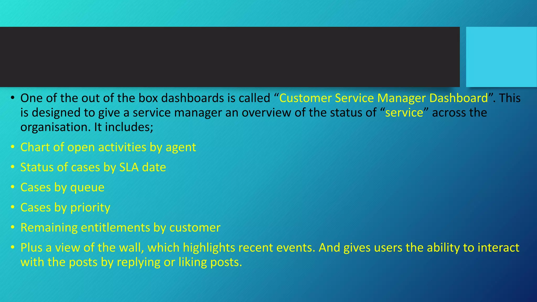 • One of the out of the box dashboards is called “Customer Service Manager Dashboard”. This
is designed to give a service manager an overview of the status of “service” across the
organisation. It includes;
• Chart of open activities by agent
• Status of cases by SLA date
• Cases by queue
• Cases by priority
• Remaining entitlements by customer
• Plus a view of the wall, which highlights recent events. And gives users the ability to interact
with the posts by replying or liking posts.
 