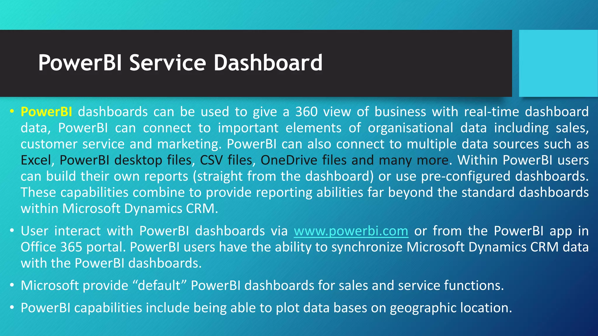 PowerBI Service Dashboard
• PowerBI dashboards can be used to give a 360 view of business with real-time dashboard
data, PowerBI can connect to important elements of organisational data including sales,
customer service and marketing. PowerBI can also connect to multiple data sources such as
Excel, PowerBI desktop files, CSV files, OneDrive files and many more. Within PowerBI users
can build their own reports (straight from the dashboard) or use pre-configured dashboards.
These capabilities combine to provide reporting abilities far beyond the standard dashboards
within Microsoft Dynamics CRM.
• User interact with PowerBI dashboards via www.powerbi.com or from the PowerBI app in
Office 365 portal. PowerBI users have the ability to synchronize Microsoft Dynamics CRM data
with the PowerBI dashboards.
• Microsoft provide “default” PowerBI dashboards for sales and service functions.
• PowerBI capabilities include being able to plot data bases on geographic location.
 