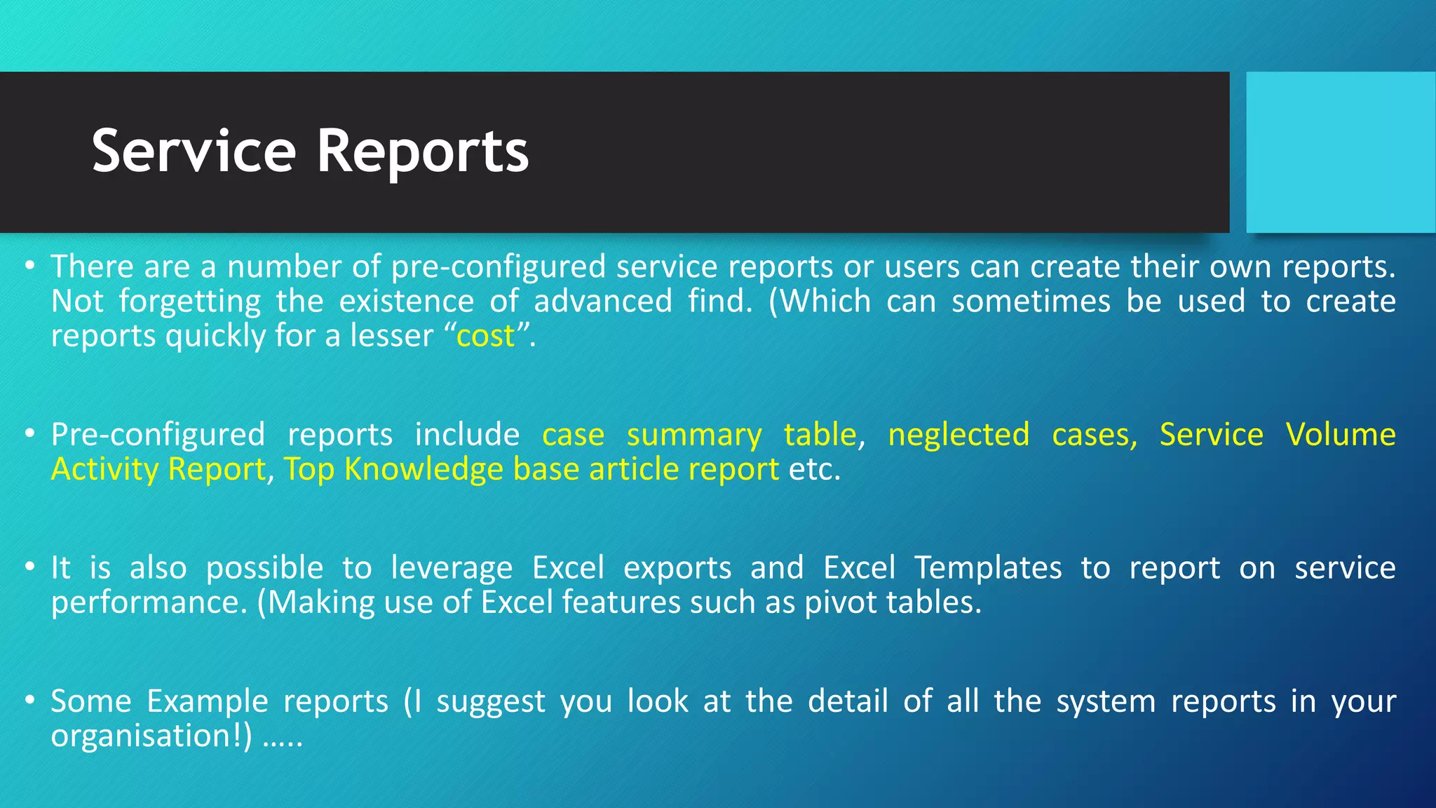 Service Reports
• There are a number of pre-configured service reports or users can create their own reports.
Not forgetting the existence of advanced find. (Which can sometimes be used to create
reports quickly for a lesser “cost”.
• Pre-configured reports include case summary table, neglected cases, Service Volume
Activity Report, Top Knowledge base article report etc.
• It is also possible to leverage Excel exports and Excel Templates to report on service
performance. (Making use of Excel features such as pivot tables.
• Some Example reports (I suggest you look at the detail of all the system reports in your
organisation!) …..
 