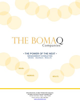 • THE POWER OF THE NEXT •
MANAGEMENT CONSULTING
DRIVEN. VIGOROUS. RESULTS.
Urbanetectonics, LLC dba The BomaQ Companies.
All rights reserved. Proposal Copyright 2017
725 FM 1103 #133 Cibolo, Texas 78108
Phone and Fax 1 855 383 8056
www.urbanetek2.com
RESULTS.
VIGOROUS.
DRIVEN.
 