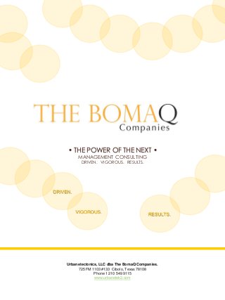 • THE POWER OF THE NEXT •
MANAGEMENT CONSULTING
DRIVEN. VIGOROUS. RESULTS.
Urbanetectonics, LLC dba The BomaQ Companies.
725 FM 1103 #133 Cibolo, Texas 78108
Phone 1 210 549 9115
www.urbanetek2.com
RESULTS.
VIGOROUS.
DRIVEN.
 