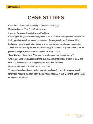 Case studies
Deliverables_________________________________________________________
Case Type: Service Matching by a Common Challenge
Business Name: The BomaQ Companies
Industry Coverage: Hospitality and Facilities
Client Type: Progressive chief engineers have automated management systems for
their operations and maintenance manuals, drawings and specifications of the
buildings, warranty expiration dates, and for maintenance and service requests.
These systems aid in post occupancy building upkeep allowing employees to follow
process and procedural manuals without skipping a beat.
Case Interview Question: What are the challenges that you are facing?
Challenge: Employee adoption of the automated management system is slow and
buy in to the operational change has not been well received.
Potential Solution: Core II, Core III, and Core X
The guests and employees safety, security, and comfort should be considered
foremost. Keeping the staff motivated towards hospitality first will shore up the intent
of all good decisions.
 