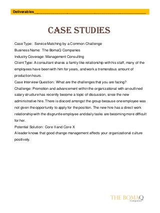 Case studies
Deliverables_________________________________________________________
Case Type: Service Matching by a Common Challenge
Business Name: The BomaQ Companies
Industry Coverage: Management Consulting
Client Type: A consultant shares a family like relationship with his staff, many of the
employees have been with him for years, and work a tremendous amount of
production hours.
Case Interview Question: What are the challenges that you are facing?
Challenge: Promotion and advancement within the organizational with an outlined
salary structure has recently become a topic of discussion, since the new
administrative hire. There is discord amongst the group because one employee was
not given the opportunity to apply for the position. The new hire has a direct work
relationship with the disgruntle employee and daily tasks are becoming more difficult
for her.
Potential Solution: Core II and Core X
A leader knows that good change management affects your organizational culture
positively.
 