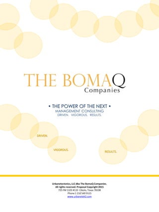 • THE POWER OF THE NEXT •
MANAGEMENT CONSULTING
DRIVEN. VIGOROUS. RESULTS.
Urbanetectonics, LLC dba The BomaQ Companies.
All rights reserved. Proposal Copyright 2015
725 FM 1103 #133 Cibolo, Texas 78108
Phone 1 210 549 9115
www.urbanetek2.com
RESULTS.
VIGOROUS.
DRIVEN.
 