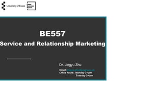 BE557
Service and Relationship Marketing
Dr. Jingyu Zhu
Email: jingyu.zhu@essex.ac.uk
Office hours: Monday 3-4pm
Tuesday 2-4pm
 