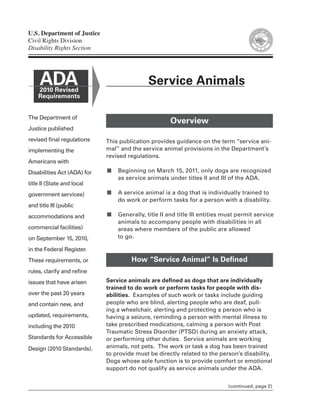 U.S. Department of Justice
Civil Rights Division
Disability Rights Section




     ADA
    2010 Revised
                                             Service Animals
    Requirements


The Department of
                                                     Overview
Justice published
revised final regulations    This publication provides guidance on the term “service ani-
implementing the             mal” and the service animal provisions in the Department’s
                             revised regulations.
Americans with
Disabilities Act (ADA) for   ■   Beginning on March 15, 2011, only dogs are recognized
                                 as service animals under titles II and III of the ADA.
title II (State and local
government services)         ■   A service animal is a dog that is individually trained to
                                 do work or perform tasks for a person with a disability.
and title III (public
accommodations and           ■   Generally, title II and title III entities must permit service
                                 animals to accompany people with disabilities in all
commercial facilities)           areas where members of the public are allowed
on September 15, 2010,           to go.

in the Federal Register.
These requirements, or                How “Service Animal” Is Defined
rules, clarify and refine
issues that have arisen      Service animals are defined as dogs that are individually
                             trained to do work or perform tasks for people with dis-
over the past 20 years       abilities. Examples of such work or tasks include guiding
and contain new, and         people who are blind, alerting people who are deaf, pull-
                             ing a wheelchair, alerting and protecting a person who is
updated, requirements,       having a seizure, reminding a person with mental illness to
including the 2010           take prescribed medications, calming a person with Post
                             Traumatic Stress Disorder (PTSD) during an anxiety attack,
Standards for Accessible     or performing other duties. Service animals are working
Design (2010 Standards).     animals, not pets. The work or task a dog has been trained
                             to provide must be directly related to the person’s disability.
                             Dogs whose sole function is to provide comfort or emotional
                             support do not qualify as service animals under the ADA.


                                                                            (continued, page 2)
 