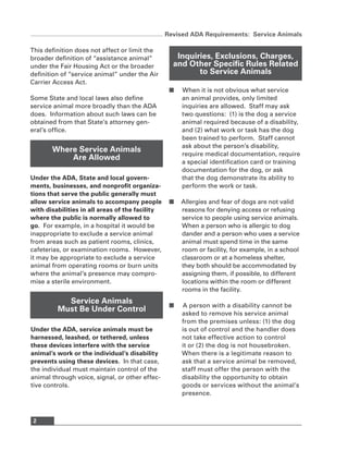 Revised ADA Requirements: Service Animals

This definition does not affect or limit the
broader definition of “assistance animal”           Inquiries, Exclusions, Charges,
under the Fair Housing Act or the broader          and Other Specific Rules Related
definition of “service animal” under the Air              to Service Animals
Carrier Access Act.
                                                  ■   When it is not obvious what service
Some State and local laws also define                 an animal provides, only limited
service animal more broadly than the ADA              inquiries are allowed. Staff may ask
does. Information about such laws can be              two questions: (1) is the dog a service
obtained from that State’s attorney gen-              animal required because of a disability,
eral’s office.                                        and (2) what work or task has the dog
                                                      been trained to perform. Staff cannot
                                                      ask about the person’s disability,
       Where Service Animals
                                                      require medical documentation, require
           Are Allowed
                                                      a special identification card or training
                                                      documentation for the dog, or ask
Under the ADA, State and local govern-                that the dog demonstrate its ability to
ments, businesses, and nonprofit organiza-            perform the work or task.
tions that serve the public generally must
allow service animals to accompany people         ■   Allergies and fear of dogs are not valid
with disabilities in all areas of the facility        reasons for denying access or refusing
where the public is normally allowed to               service to people using service animals.
go. For example, in a hospital it would be            When a person who is allergic to dog
inappropriate to exclude a service animal             dander and a person who uses a service
from areas such as patient rooms, clinics,            animal must spend time in the same
cafeterias, or examination rooms. However,            room or facility, for example, in a school
it may be appropriate to exclude a service            classroom or at a homeless shelter,
animal from operating rooms or burn units             they both should be accommodated by
where the animal’s presence may compro-               assigning them, if possible, to different
mise a sterile environment.                           locations within the room or different
                                                      rooms in the facility.
           Service Animals
                                                  ■   A person with a disability cannot be
         Must Be Under Control
                                                      asked to remove his service animal
                                                      from the premises unless: (1) the dog
Under the ADA, service animals must be                is out of control and the handler does
harnessed, leashed, or tethered, unless               not take effective action to control
these devices interfere with the service              it or (2) the dog is not housebroken.
animal’s work or the individual’s disability          When there is a legitimate reason to
prevents using these devices. In that case,           ask that a service animal be removed,
the individual must maintain control of the           staff must offer the person with the
animal through voice, signal, or other effec-         disability the opportunity to obtain
tive controls.                                        goods or services without the animal’s
                                                      presence.



 2
 