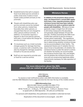 Revised ADA Requirements: Service Animals

■     Establishments that sell or prepare
      food must allow service animals in
                                                               Miniature Horses
      public areas even if state or local
      health codes prohibit animals on the         In addition to the provisions about service
      premises.                                    dogs, the Department’s revised ADA regula-
                                                   tions have a new, separate provision about
■     People with disabilities who use             miniature horses that have been individu-
      service animals cannot be isolated           ally trained to do work or perform tasks for
      from other patrons, treated less             people with disabilities. (Miniature horses
      favorably than other patrons, or             generally range in height from 24 inches
      charged fees that are not charged to         to 34 inches measured to the shoulders
      other patrons without animals. In            and generally weigh between 70 and 100
      addition, if a business requires a           pounds.) Entities covered by the ADA must
      deposit or fee to be paid by patrons         modify their policies to permit miniature
      with pets, it must waive the charge for      horses where reasonable. The regulations
      service animals.                             set out four assessment factors to assist enti-
                                                   ties in determining whether miniature horses
■     If a business such as a hotel normally       can be accommodated in their facility. The
      charges guests for damage that they          assessment factors are (1) whether the min-
      cause, a customer with a disability may      iature horse is housebroken; (2) whether the
      also be charged for damage caused by         miniature horse is under the owner’s control;
      himself or his service animal.               (3) whether the facility can accommodate
                                                   the miniature horse’s type, size, and weight;
■     Staff are not required to provide care       and (4) whether the miniature horse’s pres-
      or food for a service animal.                ence will not compromise legitimate safety
                                                   requirements necessary for safe operation of
                                                   the facility.


                     For more information about the ADA,
              please visit our website or call our toll-free number.


                                            ADA Website
                                           www.ADA.gov
              To receive e-mail notifications when new ADA information is available,
    visit the ADA Website’s home page and click the link near the top of the middle column.

                                    ADA Information Line
                        800-514-0301 (Voice) and 800-514-0383 (TTY)
                        24 hours a day to order publications by mail.
            M-W, F 9:30 a.m. – 5:30 p.m., Th 12:30 p.m. – 5:30 p.m. (Eastern Time)
                 to speak with an ADA Specialist. All calls are confidential.

         For persons with disabilities, this publication is available in alternate formats.

                    Duplication of this document is encouraged. July 2011

                                                                                               3
 