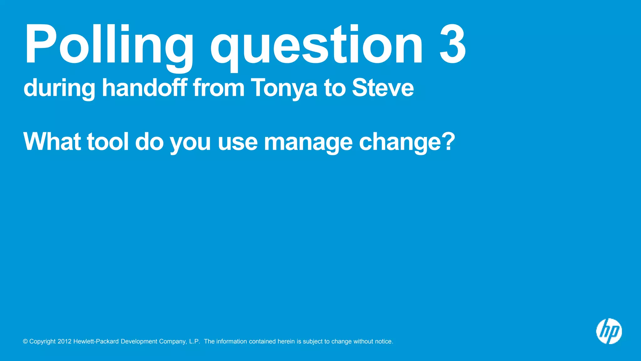 © Copyright 2012 Hewlett-Packard Development Company, L.P. The information contained herein is subject to change without notice.
Polling question 3
during handoff from Tonya to Steve
What tool do you use manage change?
 