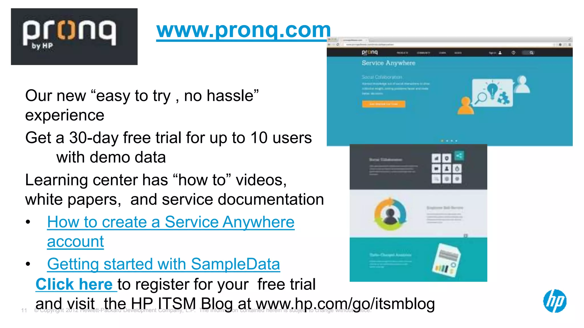 © Copyright 2012 Hewlett-Packard Development Company, L.P. The information contained herein is subject to change without notice.11
www.pronq.com
Our new “easy to try , no hassle”
experience
Get a 30-day free trial for up to 10 users
with demo data
Learning center has “how to” videos,
white papers, and service documentation
• How to create a Service Anywhere
account
• Getting started with SampleData
Click here to register for your free trial
and visit the HP ITSM Blog at www.hp.com/go/itsmblog
 