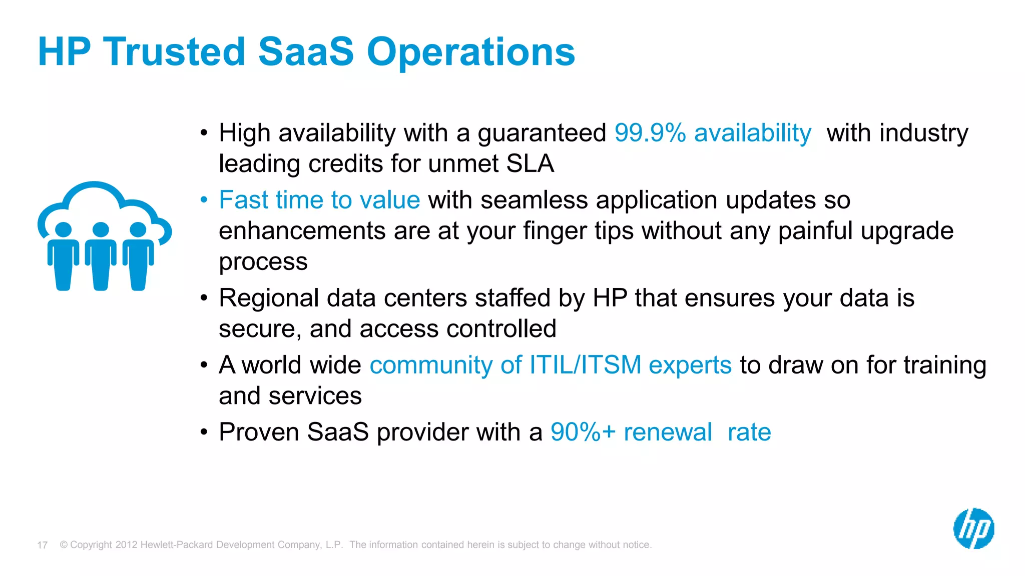 © Copyright 2012 Hewlett-Packard Development Company, L.P. The information contained herein is subject to change without notice.17
HP Trusted SaaS Operations
• High availability with a guaranteed 99.9% availability with industry
leading credits for unmet SLA
• Fast time to value with seamless application updates so
enhancements are at your finger tips without any painful upgrade
process
• Regional data centers staffed by HP that ensures your data is
secure, and access controlled
• A world wide community of ITIL/ITSM experts to draw on for training
and services
• Proven SaaS provider with a 90%+ renewal rate
 