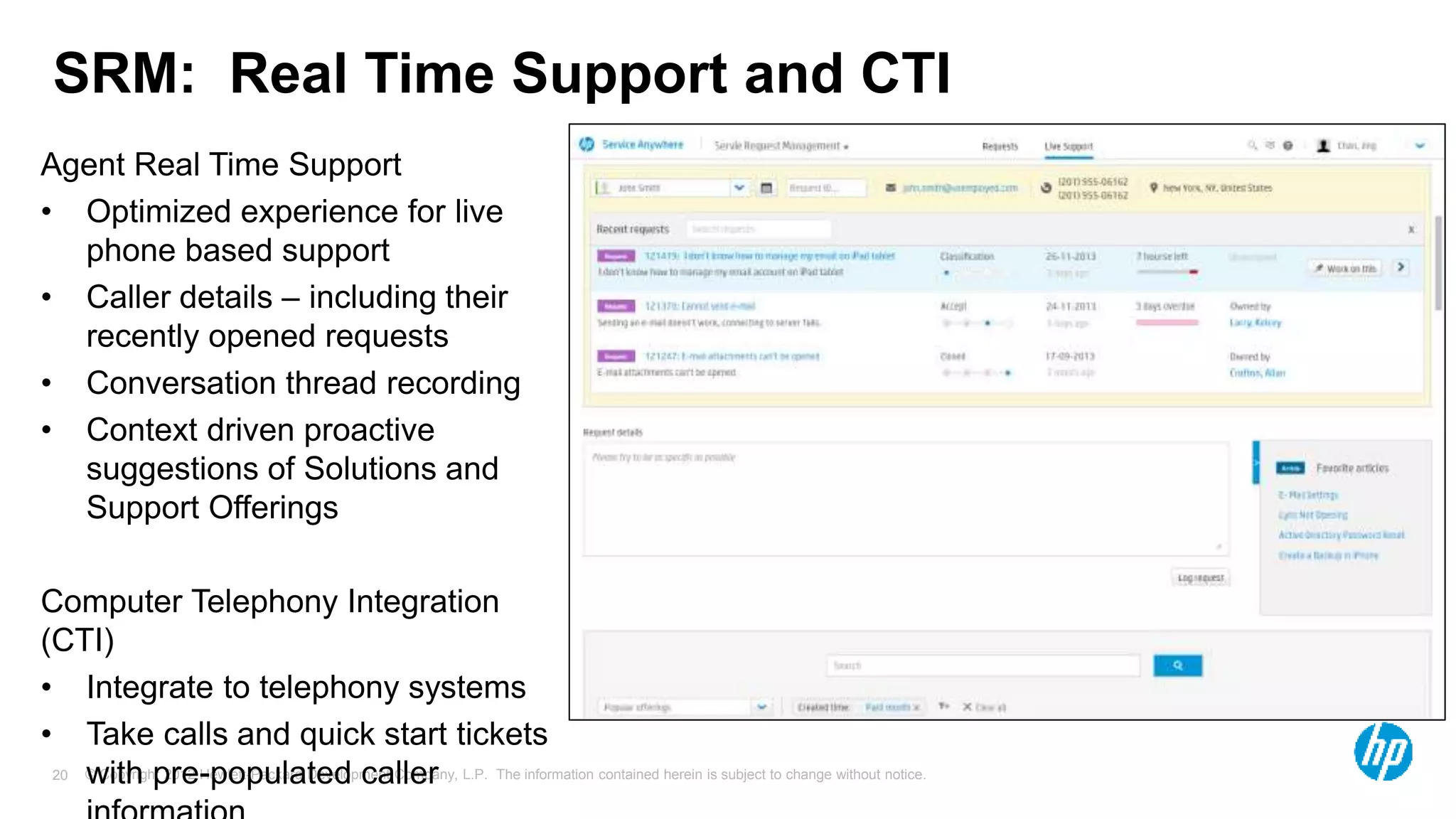 © Copyright 2012 Hewlett-Packard Development Company, L.P. The information contained herein is subject to change without notice.20
SRM: Real Time Support and CTI
Agent Real Time Support
• Optimized experience for live
phone based support
• Caller details – including their
recently opened requests
• Conversation thread recording
• Context driven proactive
suggestions of Solutions and
Support Offerings
Computer Telephony Integration
(CTI)
• Integrate to telephony systems
• Take calls and quick start tickets
with pre-populated caller
 