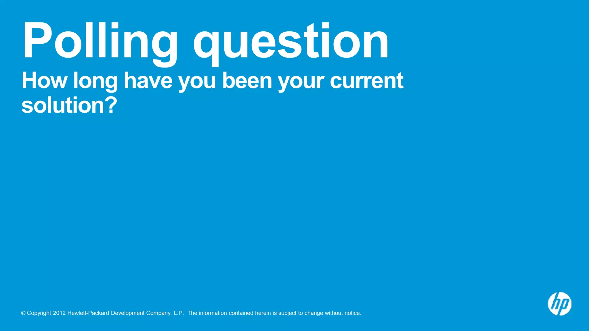© Copyright 2012 Hewlett-Packard Development Company, L.P. The information contained herein is subject to change without notice.
Polling question
How long have you been your current
solution?
 