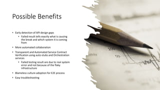 Possible Benefits
• Early detection of API design gaps
• Failed result tells exactly what is causing
the break and which system it is coming
from
• More automated collaboration
• Transparent and Automated Service Contract
Verification using auto-stubs and Orchestration
services
• Failed testing result are due to real system
error and not because of the flaky
infrastructure
• Blameless culture adoption for E2E process
• Easy troubleshooting
 