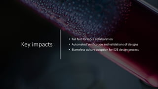 Key impacts
• Fail fast for more collaboration
• Automated Verification and validations of designs
• Blameless culture adoption for E2E design process
 