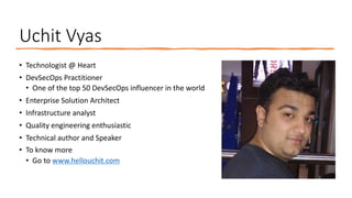 Uchit Vyas
• Technologist @ Heart
• DevSecOps Practitioner
• One of the top 50 DevSecOps influencer in the world
• Enterprise Solution Architect
• Infrastructure analyst
• Quality engineering enthusiastic
• Technical author and Speaker
• To know more
• Go to www.hellouchit.com
 