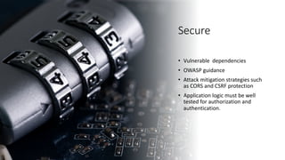 Secure
• Vulnerable dependencies
• OWASP guidance
• Attack mitigation strategies such
as CORS and CSRF protection
• Application logic must be well
tested for authorization and
authentication.
 