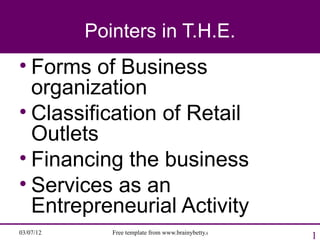 Pointers in T.H.E.
• Forms of Business
  organization
• Classification of Retail
  Outlets
• Financing the business
• Services as an
  Entrepreneurial Activity
03/07/12      Free template from www.brainybetty.com
                                                       1
 