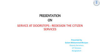 PRESENTATION
ON
SERVICE AT DOORSTEPS : REDESIGN THE CITIZEN
SERVICES
Presented by
Golam Mohammed Bhuiyan
Deputy Secretary
ICT Division
Bangladesh
 
