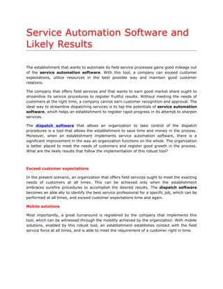 Service Automation Software and
Likely Results

The establishment that wants to automate its field service processes gains good mileage out
of the service automation software. With this tool, a company can exceed customer
expectations, utilize resources in the best possible way and maintain good customer
relations.

The company that offers field services and that wants to earn good market share ought to
streamline its service procedures to register fruitful results. Without meeting the needs of
customers at the right time, a company cannot earn customer recognition and approval. The
ideal way to streamline dispatching services is to tap the potentials of service automation
software, which helps an establishment to register rapid progress in its attempt to sharpen
services.

The dispatch software that allows an organization to take control of the dispatch
procedures is a tool that allows the establishment to save time and money in the process.
Moreover, when an establishment implements service automation software, there is a
significant improvement in the way an organization functions on the whole. The organization
is better placed to meet the needs of customers and register good growth in the process.
What are the likely results that follow the implementation of this robust tool?



Exceed customer expectations

In the present scenario, an organization that offers field services ought to meet the exacting
needs of customers at all times. This can be achieved only when the establishment
embraces surefire procedures to accomplish the desired results. The dispatch software
becomes an able ally to identify the best service professional for a specific job, which can be
performed at all times, and exceed customer expectations time and again.

Mobile solutions

Most importantly, a great turnaround is registered by the company that implements this
tool, which can be witnessed through the mobility achieved by the organization. With mobile
solutions, enabled by this robust tool, an establishment establishes contact with the field
service force at all times, and is able to meet the requirement of a customer right in time.
 
