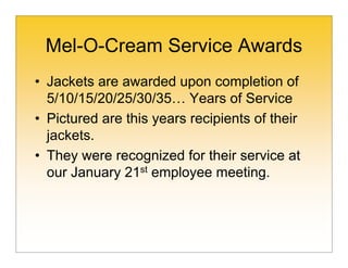Mel-O-Cream Service Awards
• Jackets are awarded upon completion of
  5/10/15/20/25/30/35… Years of Service
• Pictured are this years recipients of their
  jackets.
• They were recognized for their service at
  our January 21st employee meeting.
 