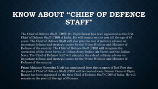 KNOW ABOUT “CHIEF OF DEFENCE
STAFF"
The Chief of Defence Staff (CDS): Mr. Bipin Rawat has been appointed as the first
Chief of Defense Staff (CDS) of India. He will remain on the post till the age of 65
years. The Chief of Defence Staff will also play the role of military advisor on
important defense and strategic issues for the Prime Minister and Minister of
Defense of the country. The Chief of Defence Staff (CDS) will integrate the
operations of the three forces i.e. Indian Army, Indian Air Force, and the Indian
Navy. The Chief of Defence Staff will also play the role of military advisor on
important defense and strategic issues for the Prime Minister and Minister of
Defense of the country.
Prime Minister Narendra Modi has announced from the rampart of Red Fort that
the post of Chief of Defence Staff (CDS) will be created soon. Former General Bipin
Rawat has been appointed as the first Chief of Defense Staff (CDS) of India. He will
remain on the post till the age of 65 years.
 